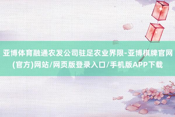 亚博体育融通农发公司驻足农业界限-亚博棋牌官网(官方)网站/网页版登录入口/手机版APP下载