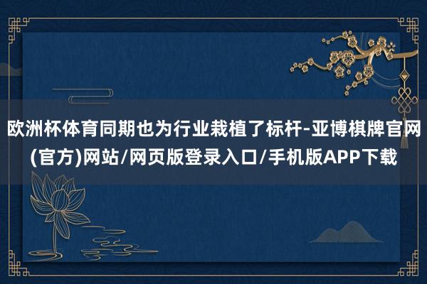 欧洲杯体育同期也为行业栽植了标杆-亚博棋牌官网(官方)网站/网页版登录入口/手机版APP下载