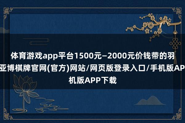 体育游戏app平台1500元—2000元价钱带的羽绒服-亚博棋牌官网(官方)网站/网页版登录入口/手机版APP下载
