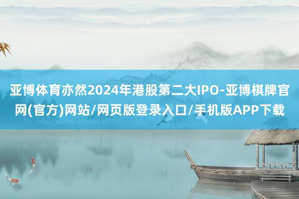 亚博体育亦然2024年港股第二大IPO-亚博棋牌官网(官方)网站/网页版登录入口/手机版APP下载