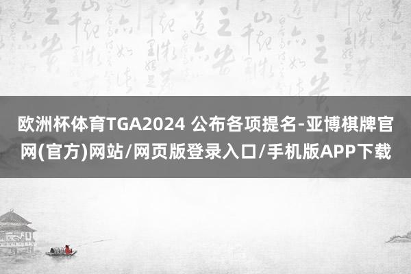 欧洲杯体育TGA2024 公布各项提名-亚博棋牌官网(官方)网站/网页版登录入口/手机版APP下载