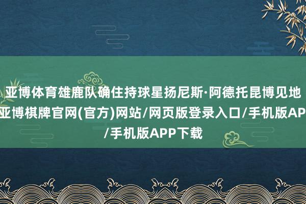 亚博体育雄鹿队确住持球星扬尼斯·阿德托昆博见地出色-亚博棋牌官网(官方)网站/网页版登录入口/手机版APP下载