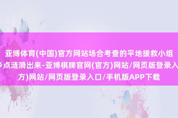 亚博体育(中国)官方网站场合考查的平地援救小组厚爱将遗体从事梓乡点涟漪出来-亚博棋牌官网(官方)网站/网页版登录入口/手机版APP下载