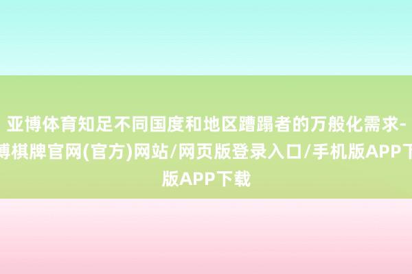 亚博体育知足不同国度和地区蹧蹋者的万般化需求-亚博棋牌官网(官方)网站/网页版登录入口/手机版APP下载