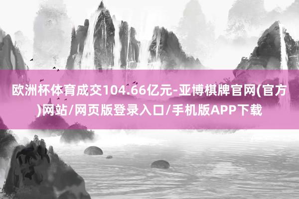 欧洲杯体育成交104.66亿元-亚博棋牌官网(官方)网站/网页版登录入口/手机版APP下载