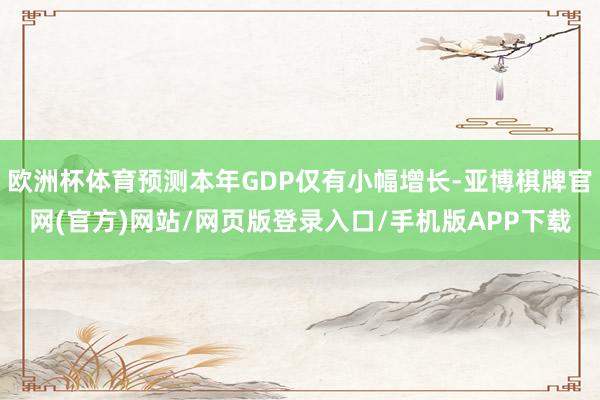 欧洲杯体育预测本年GDP仅有小幅增长-亚博棋牌官网(官方)网站/网页版登录入口/手机版APP下载