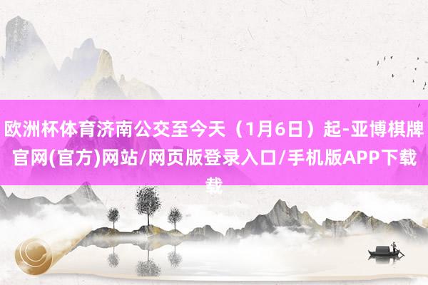 欧洲杯体育济南公交至今天（1月6日）起-亚博棋牌官网(官方)网站/网页版登录入口/手机版APP下载