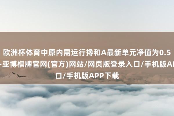 欧洲杯体育中原内需运行搀和A最新单元净值为0.5119元-亚博棋牌官网(官方)网站/网页版登录入口/手机版APP下载