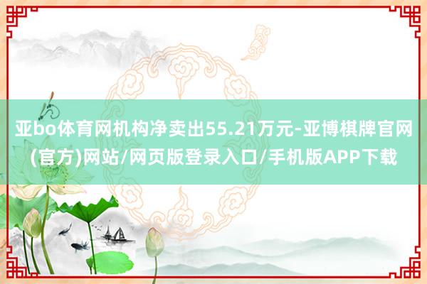 亚bo体育网机构净卖出55.21万元-亚博棋牌官网(官方)网站/网页版登录入口/手机版APP下载