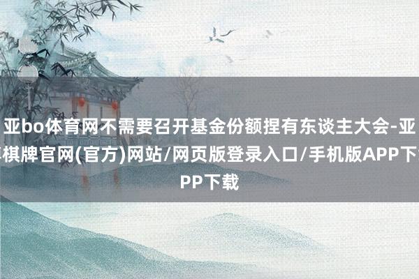 亚bo体育网不需要召开基金份额捏有东谈主大会-亚博棋牌官网(官方)网站/网页版登录入口/手机版APP下载