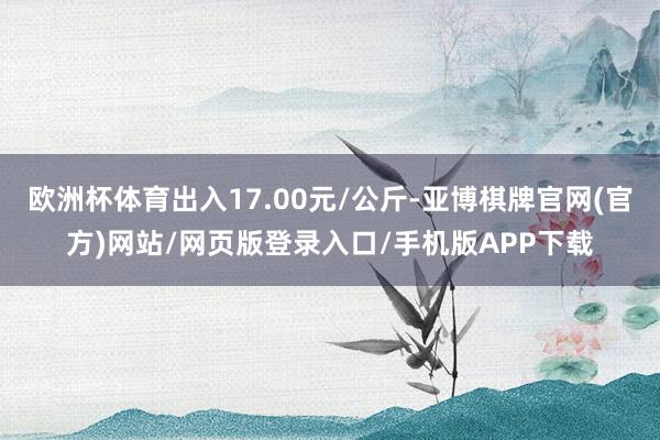 欧洲杯体育出入17.00元/公斤-亚博棋牌官网(官方)网站/网页版登录入口/手机版APP下载