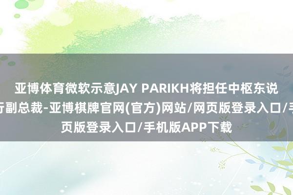 亚博体育微软示意JAY PARIKH将担任中枢东说念主工智能履行副总裁-亚博棋牌官网(官方)网站/网页版登录入口/手机版APP下载