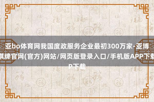 亚bo体育网我国度政服务企业最初300万家-亚博棋牌官网(官方)网站/网页版登录入口/手机版APP下载