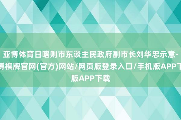 亚博体育日喀则市东谈主民政府副市长刘华忠示意-亚博棋牌官网(官方)网站/网页版登录入口/手机版APP下载