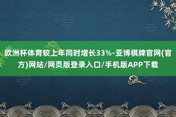 欧洲杯体育较上年同时增长33%-亚博棋牌官网(官方)网站/网页版登录入口/手机版APP下载