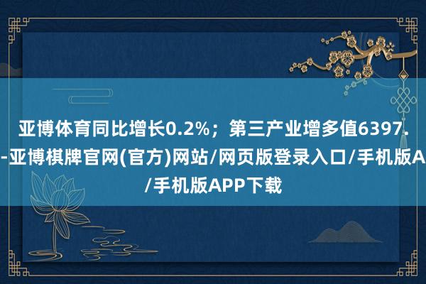 亚博体育同比增长0.2%；第三产业增多值6397.16亿元-亚博棋牌官网(官方)网站/网页版登录入口/手机版APP下载