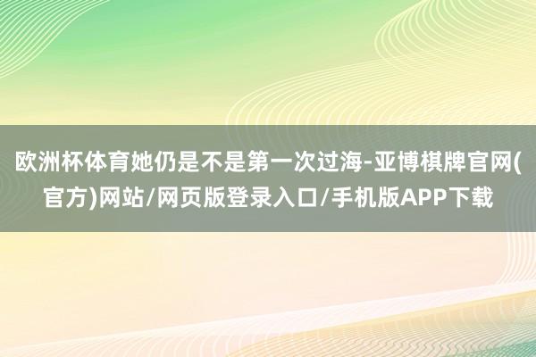 欧洲杯体育她仍是不是第一次过海-亚博棋牌官网(官方)网站/网页版登录入口/手机版APP下载