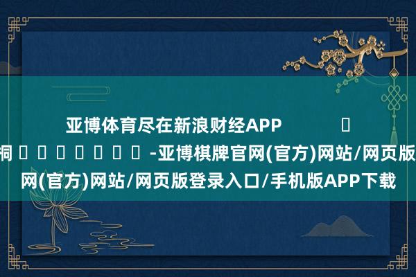 亚博体育尽在新浪财经APP 包袱剪辑:李桐 -亚博棋牌官网(官方)网站/网页版登录入口/手机版APP下载