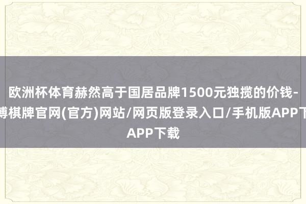 欧洲杯体育赫然高于国居品牌1500元独揽的价钱-亚博棋牌官网(官方)网站/网页版登录入口/手机版APP下载