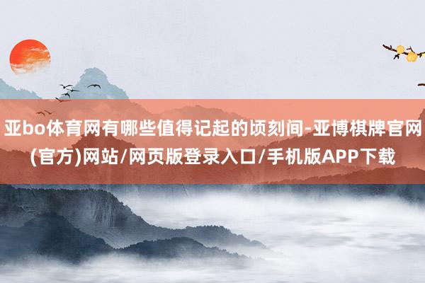 亚bo体育网有哪些值得记起的顷刻间-亚博棋牌官网(官方)网站/网页版登录入口/手机版APP下载
