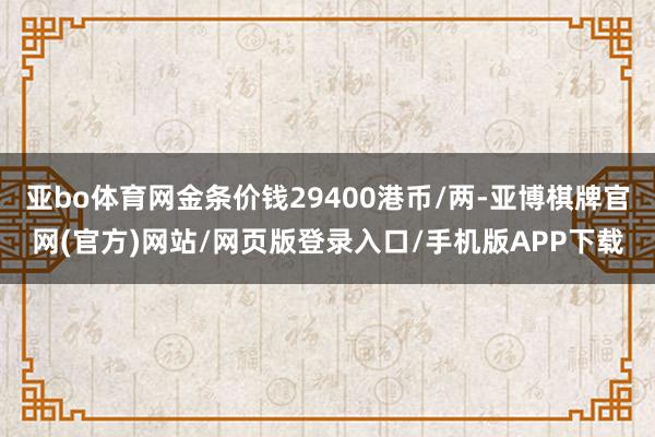 亚bo体育网金条价钱29400港币/两-亚博棋牌官网(官方)网站/网页版登录入口/手机版APP下载