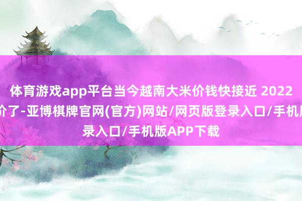 体育游戏app平台当今越南大米价钱快接近 2022 年的最廉价了-亚博棋牌官网(官方)网站/网页版登录入口/手机版APP下载