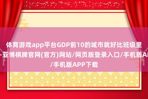 体育游戏app平台GDP前10的城市就好比班级里的学霸-亚博棋牌官网(官方)网站/网页版登录入口/手机版APP下载