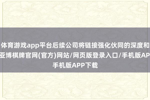 体育游戏app平台后续公司将链接强化伙同的深度和广度-亚博棋牌官网(官方)网站/网页版登录入口/手机版APP下载