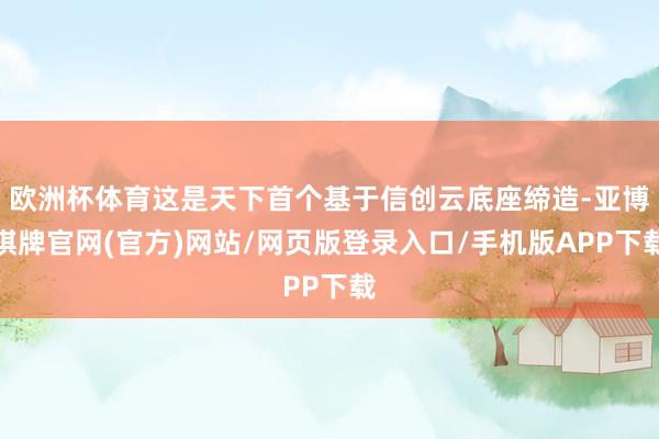 欧洲杯体育这是天下首个基于信创云底座缔造-亚博棋牌官网(官方)网站/网页版登录入口/手机版APP下载