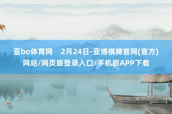亚bo体育网    　　2月24日-亚博棋牌官网(官方)网站/网页版登录入口/手机版APP下载