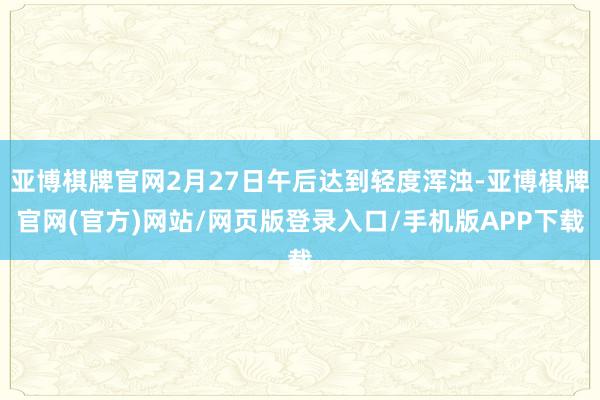 亚博棋牌官网2月27日午后达到轻度浑浊-亚博棋牌官网(官方)网站/网页版登录入口/手机版APP下载