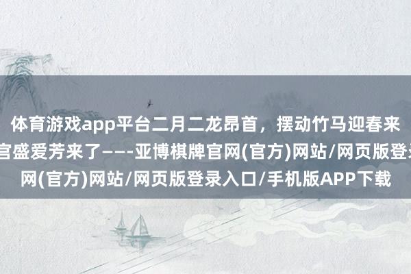 体育游戏app平台二月二龙昂首，摆动竹马迎春来！延庆冰雪竹马联接官盛爱芳来了——-亚博棋牌官网(官方)网站/网页版登录入口/手机版APP下载