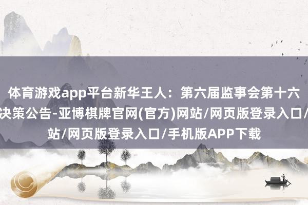 体育游戏app平台新华王人：第六届监事会第十六次（临时）会议决策公告-亚博棋牌官网(官方)网站/网页版登录入口/手机版APP下载