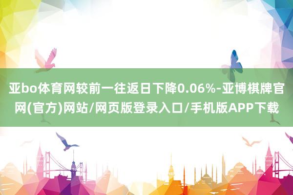 亚bo体育网较前一往返日下降0.06%-亚博棋牌官网(官方)网站/网页版登录入口/手机版APP下载