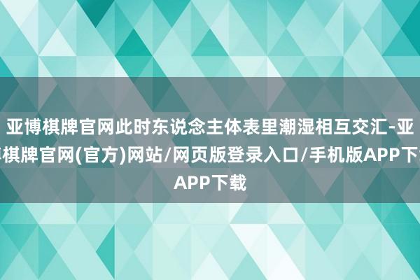 亚博棋牌官网此时东说念主体表里潮湿相互交汇-亚博棋牌官网(官方)网站/网页版登录入口/手机版APP下载