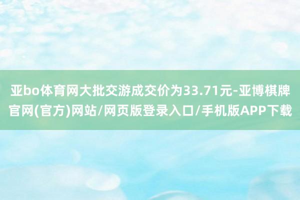 亚bo体育网大批交游成交价为33.71元-亚博棋牌官网(官方)网站/网页版登录入口/手机版APP下载