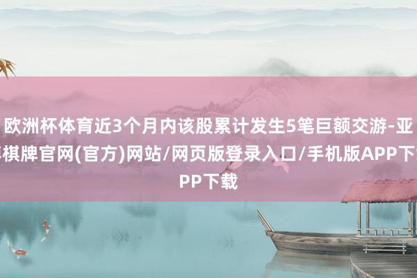 欧洲杯体育近3个月内该股累计发生5笔巨额交游-亚博棋牌官网(官方)网站/网页版登录入口/手机版APP下载