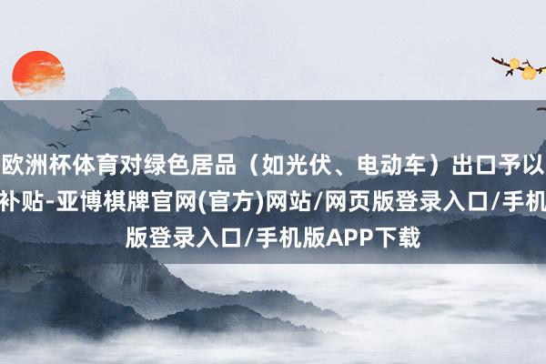 欧洲杯体育对绿色居品（如光伏、电动车）出口予以碳关税抵扣补贴-亚博棋牌官网(官方)网站/网页版登录入口/手机版APP下载
