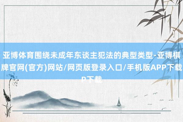 亚博体育围绕未成年东谈主犯法的典型类型-亚博棋牌官网(官方)网站/网页版登录入口/手机版APP下载