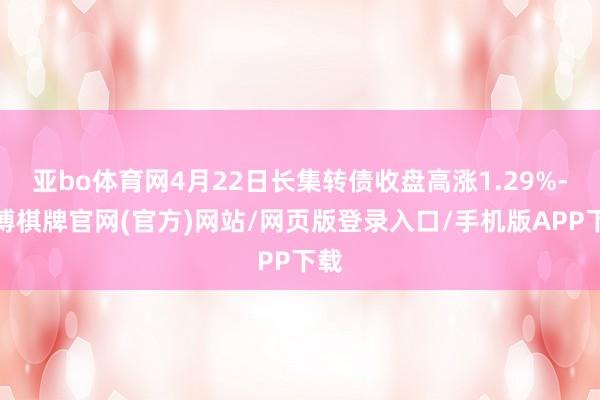 亚bo体育网4月22日长集转债收盘高涨1.29%-亚博棋牌官网(官方)网站/网页版登录入口/手机版APP下载