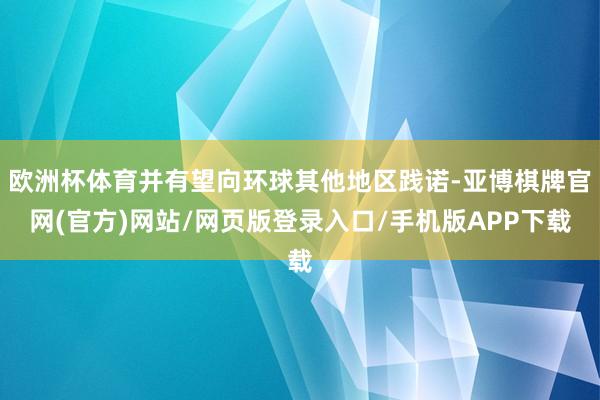 欧洲杯体育并有望向环球其他地区践诺-亚博棋牌官网(官方)网站/网页版登录入口/手机版APP下载