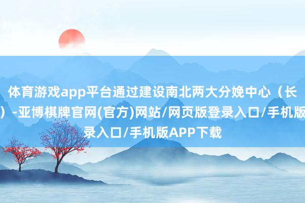 体育游戏app平台通过建设南北两大分娩中心（长沙、郑州）-亚博棋牌官网(官方)网站/网页版登录入口/手机版APP下载
