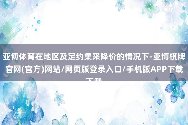 亚博体育在地区及定约集采降价的情况下-亚博棋牌官网(官方)网站/网页版登录入口/手机版APP下载