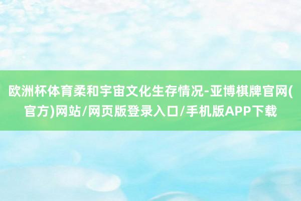 欧洲杯体育柔和宇宙文化生存情况-亚博棋牌官网(官方)网站/网页版登录入口/手机版APP下载