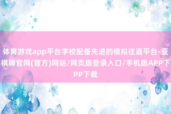 体育游戏app平台学校配备先进的模拟往返平台-亚博棋牌官网(官方)网站/网页版登录入口/手机版APP下载