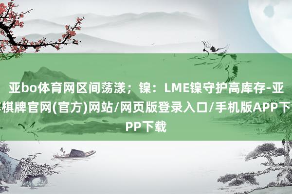 亚bo体育网区间荡漾；镍：LME镍守护高库存-亚博棋牌官网(官方)网站/网页版登录入口/手机版APP下载