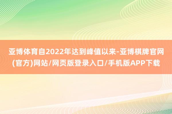 亚博体育　　自2022年达到峰值以来-亚博棋牌官网(官方)网站/网页版登录入口/手机版APP下载