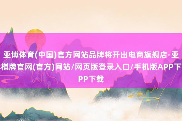 亚博体育(中国)官方网站品牌将开出电商旗舰店-亚博棋牌官网(官方)网站/网页版登录入口/手机版APP下载