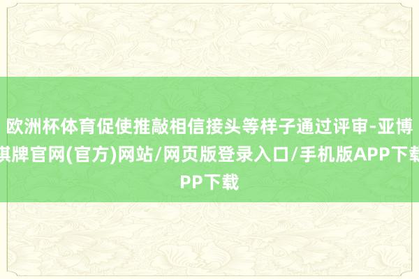 欧洲杯体育促使推敲相信接头等样子通过评审-亚博棋牌官网(官方)网站/网页版登录入口/手机版APP下载