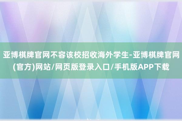 亚博棋牌官网不容该校招收海外学生-亚博棋牌官网(官方)网站/网页版登录入口/手机版APP下载
